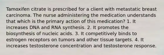 Tamoxifen citrate is prescribed for a client with metastatic breast carcinoma. The nurse administering the medication understands that which is the primary action of this medication? 1. It increases DNA and RNA synthesis. 2. It promotes the biosynthesis of nucleic acids. 3. It competitively binds to estrogen receptors on tumors and other tissue targets. 4. It increases testosterone concentration and testosterone response.