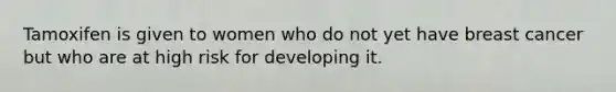 Tamoxifen is given to women who do not yet have breast cancer but who are at high risk for developing it.