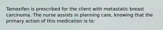 Tamoxifen is prescribed for the client with metastatic breast carcinoma. The nurse assists in planning care, knowing that the primary action of this medication is to:
