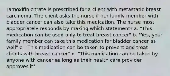 Tamoxifin citrate is prescribed for a client with metastatic breast carcinoma. The client asks the nurse if her family member with bladder cancer can also take this medication. The nurse most appropriately responds by making which statement? a. "This medication can be used only to treat breast cancer" b. "Yes, your family member can take this medication for bladder cancer as well" c. "This medication can be taken to prevent and treat clients with breast cancer" d. "This medication can be taken by anyone with cancer as long as their health care provider approves it"