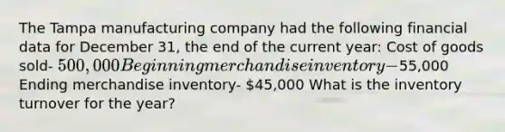 The Tampa manufacturing company had the following financial data for December 31, the end of the current year: Cost of goods sold- 500,000 Beginning merchandise inventory-55,000 Ending merchandise inventory- 45,000 What is the inventory turnover for the year?