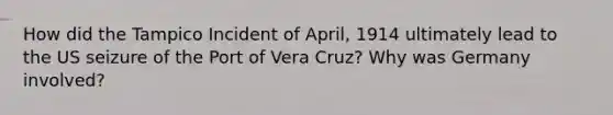 How did the Tampico Incident of April, 1914 ultimately lead to the US seizure of the Port of Vera Cruz? Why was Germany involved?