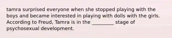 tamra surprised everyone when she stopped playing with the boys and became interested in playing with dolls with the girls. According to Freud, Tamra is in the _________ stage of psychosexual development.