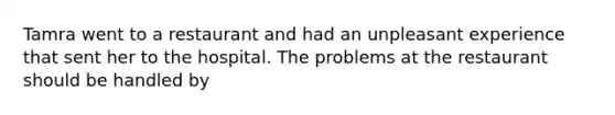 Tamra went to a restaurant and had an unpleasant experience that sent her to the hospital. The problems at the restaurant should be handled by