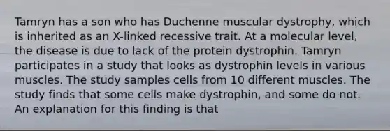 Tamryn has a son who has Duchenne muscular dystrophy, which is inherited as an X-linked recessive trait. At a molecular level, the disease is due to lack of the protein dystrophin. Tamryn participates in a study that looks as dystrophin levels in various muscles. The study samples cells from 10 different muscles. The study finds that some cells make dystrophin, and some do not. An explanation for this finding is that