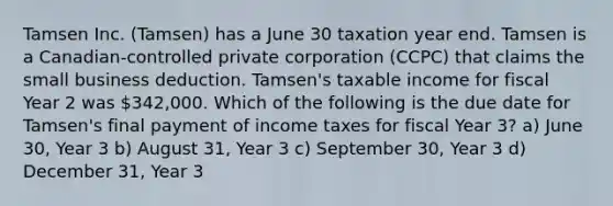 Tamsen Inc. (Tamsen) has a June 30 taxation year end. Tamsen is a Canadian-controlled private corporation (CCPC) that claims the small business deduction. Tamsen's taxable income for fiscal Year 2 was 342,000. Which of the following is the due date for Tamsen's final payment of income taxes for fiscal Year 3? a) June 30, Year 3 b) August 31, Year 3 c) September 30, Year 3 d) December 31, Year 3