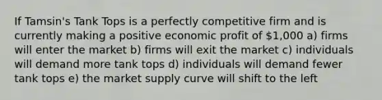 If Tamsin's Tank Tops is a perfectly competitive firm and is currently making a positive economic profit of 1,000 a) firms will enter the market b) firms will exit the market c) individuals will demand more tank tops d) individuals will demand fewer tank tops e) the market supply curve will shift to the left