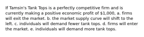 If Tamsin's Tank Tops is a perfectly competitive firm and is currently making a positive economic profit of 1,000, a. firms will exit the market. b. the market supply curve will shift to the left. c. individuals will demand fewer tank tops. d. firms will enter the market. e. individuals will demand more tank tops.