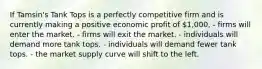 If Tamsin's Tank Tops is a perfectly competitive firm and is currently making a positive economic profit of 1,000, - firms will enter the market. - firms will exit the market. - individuals will demand more tank tops. - individuals will demand fewer tank tops. - the market supply curve will shift to the left.