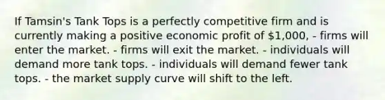 If Tamsin's Tank Tops is a perfectly competitive firm and is currently making a positive economic profit of 1,000, - firms will enter the market. - firms will exit the market. - individuals will demand more tank tops. - individuals will demand fewer tank tops. - the market supply curve will shift to the left.