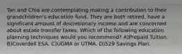 Tan and Chia are contemplating making a contribution to their grandchildren's education fund. They are both retired, have a significant amount of discretionary income and are concerned about estate transfer taxes. Which of the following education planning techniques would you recommend? A)Prepaid Tuition. B)Coverdell ESA. C)UGMA or UTMA. D)529 Savings Plan.