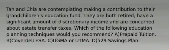 Tan and Chia are contemplating making a contribution to their grandchildren's education fund. They are both retired, have a significant amount of discretionary income and are concerned about estate transfer taxes. Which of the following education planning techniques would you recommend? A)Prepaid Tuition. B)Coverdell ESA. C)UGMA or UTMA. D)529 Savings Plan.