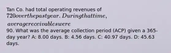 Tan Co. had total operating revenues of 720 over the past year. During that time, average receivables were90. What was the average collection period (ACP) given a 365-day year? A: 8.00 days. B: 4.56 days. C: 40.97 days. D: 45.63 days.