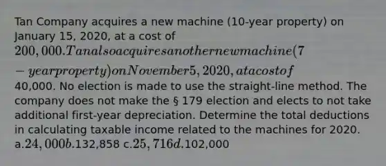 Tan Company acquires a new machine (10-year property) on January 15, 2020, at a cost of 200,000. Tan also acquires another new machine (7-year property) on November 5, 2020, at a cost of40,000. No election is made to use the straight-line method. The company does not make the § 179 election and elects to not take additional first-year depreciation. Determine the total deductions in calculating taxable income related to the machines for 2020. a.24,000 b.132,858 c.25,716 d.102,000