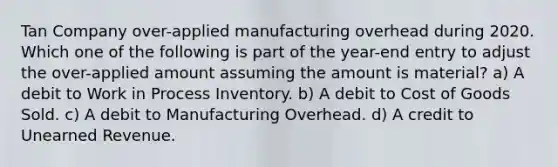 Tan Company over-applied manufacturing overhead during 2020. Which one of the following is part of the year-end entry to adjust the over-applied amount assuming the amount is material? a) A debit to Work in Process Inventory. b) A debit to Cost of Goods Sold. c) A debit to Manufacturing Overhead. d) A credit to Unearned Revenue.