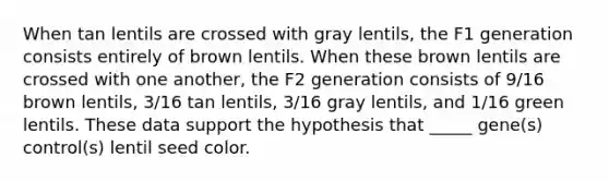 When tan lentils are crossed with gray lentils, the F1 generation consists entirely of brown lentils. When these brown lentils are crossed with one another, the F2 generation consists of 9/16 brown lentils, 3/16 tan lentils, 3/16 gray lentils, and 1/16 green lentils. These data support the hypothesis that _____ gene(s) control(s) lentil seed color.