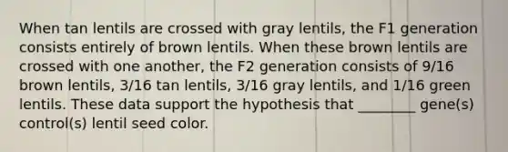 When tan lentils are crossed with gray lentils, the F1 generation consists entirely of brown lentils. When these brown lentils are crossed with one another, the F2 generation consists of 9/16 brown lentils, 3/16 tan lentils, 3/16 gray lentils, and 1/16 green lentils. These data support the hypothesis that ________ gene(s) control(s) lentil seed color.