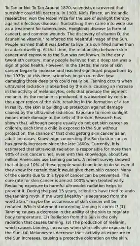 To Tan or Not To Tan Around 1870, scientists discovered that sunshine could kill bacteria. ln 1903, Niels Finsen, an lcelandic researcher, won the Nobel Prize for the use of sunlight therapy against infectious diseases. Sunbathing then came into wide use as a treatment for tuberculosis, Hodgkinâs disease (a form of cancer), and common wounds. The discovery of vitamin D, the âsunshine vitamin," reinforced the healthful image of the Sun. People learned that it was better to live in a sun-filled home than in a dark dwelling. At that time, the relationship between skin cancer and exposure to the Sun was not known. ln the early twentieth century, many people believed that a deep tan was a sign of good health. However, in the 1940s, the rate of skin cancer began to increase and reached significant proportions by the 1970s. At this time, scientists began to realize how damaging those deep tans could really be. Tanning occurs when ultraviolet radiation is absorbed by the skin, causing an increase in the activity of melanocytes, cells that produce the pigment melanin. As the melanin is produced, it is absorbed by cells in the upper region of the skin, resulting in the formation of a tan. ln reality, the skin is building up protection against damage caused by the ultraviolet radiation. Exposure to more sunlight means more damage to the cells of the skin. Research has shown that, although people usually do not get skin cancer as children, each time a child is exposed to the Sun without protection, the chance of that child getting skin cancer as an adult increases. Knowledge connecting the Sun to skin cancer has greatly increased since the late 1800s. Currently, it is estimated that ultraviolet radiation is responsible for more than 90% of skin cancers. Yet, even with this knowledge, about two million Americans use tanning parlors. A recent survey showed that at least 10% of these people would continue to do so even if they knew for certain that it would give them skin cancer. Many of the deaths due to this type of cancer can be prevented. The cure rate for skin cancer is almost 100% when treated early. Reducing exposure to harmful ultraviolet radiation helps to prevent it. During the past 15 years, scientists have tried to undo the tanning myth. lf the word âhealthy" is separated from the word âtan," maybe the occurrence of skin cancer will be reduced. Which statement concerning tanning is correct? (1) Tanning causes a decrease in the ability of the skin to regulate body temperature. (2) Radiation from the Sun is the only radiation that causes tanning. (3) The production of melanin, which causes tanning, increases when skin cells are exposed to the Sun. (4) Melanocytes decrease their activity as exposure to the Sun increases, causing a protective coloration on the skin.