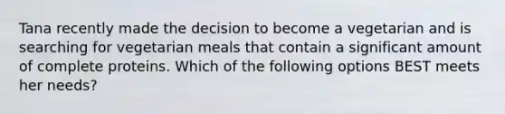 Tana recently made the decision to become a vegetarian and is searching for vegetarian meals that contain a significant amount of complete proteins. Which of the following options BEST meets her needs?