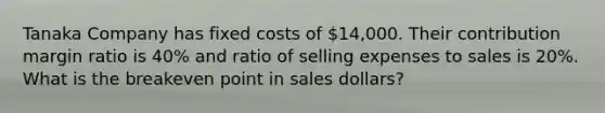 Tanaka Company has fixed costs of​ 14,000. Their contribution margin ratio is​ 40% and ratio of selling expenses to sales is​ 20%. What is the breakeven point in sales​ dollars?