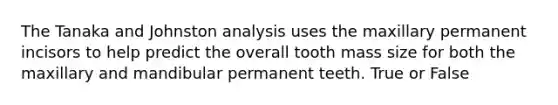 The Tanaka and Johnston analysis uses the maxillary permanent incisors to help predict the overall tooth mass size for both the maxillary and mandibular permanent teeth. True or False