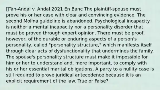 ⭐Tan-Andal v. Andal 2021 En Banc The plaintiff-spouse must prove his or her case with clear and convincing evidence. The second Molina guideline is abandoned. Psychological incapacity is neither a mental incapacity nor a personality disorder that must be proven through expert opinion. There must be proof, however, of the durable or enduring aspects of a person's personality, called "personality structure," which manifests itself through clear acts of dysfunctionality that undermines the family. The spouse's personality structure must make it impossible for him or her to understand and, more important, to comply with his or her essential marital obligations. A party to a nullity case is still required to prove juridical antecedence because it is an explicit requirement of the law. True or False?