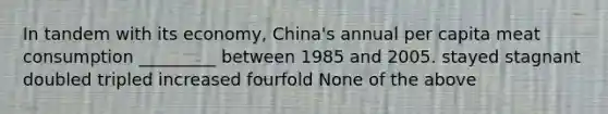 In tandem with its economy, China's annual per capita meat consumption _________ between 1985 and 2005. stayed stagnant doubled tripled increased fourfold None of the above