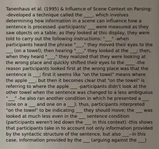 Tanenhaus et al. (1995) & Influence of Scene Context on Parsing: -developed a technique called the ____, which involves determining how information in a scene can influence how a sentence is processed -participants' ___ were measured as they saw objects on a table; as they looked at this display, they were told to carry out the following instructions: "___" -when participants heard the phrase "___," they moved their eyes to the ___ (on a towel); then hearing "___," they looked at the ___; then, when they heard "___," they realized that they were looking at the wrong place and quickly shifted their eyes to the ____ -the reason participants looked first at the wrong place was that the sentence is ___; first it seems like "on the towel" means where the apple ___, but then it becomes clear that "on the towel" is referring to where the apple ___ -participants didn't look at the other towel when the sentence was changed to a less ambiguous "___" -he also ran another condition in which he presented a ___ (one on a ___ and one on a ___); thus, participants interpreted "on the towel" to be indicating ___ they should move; the ___ was looked at much less even in the ___ sentence condition (participants weren't led down the ___ in this context) -this shows that participants take in to account not only information provided by the syntactic structure of the sentence, but also ___--in this case, information provided by the ___ (arguing against the ___)