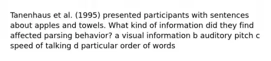 Tanenhaus et al. (1995) presented participants with sentences about apples and towels. What kind of information did they find affected parsing behavior? a visual information b auditory pitch c speed of talking d particular order of words