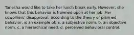 Tanesha would like to take her lunch break early. However, she knows that this behavior is frowned upon at her job. Her coworkers' disapproval, according to the theory of planned behavior, is an example of: a. a subjective norm. b. an objective norm. c. a hierarchical need. d. perceived behavioral control.