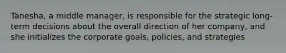 Tanesha, a middle manager, is responsible for the strategic long-term decisions about the overall direction of her company, and she initializes the corporate goals, policies, and strategies