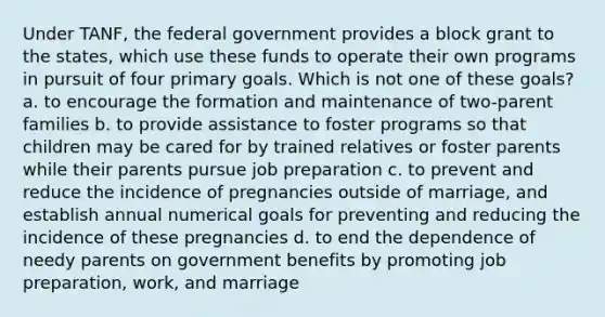 Under TANF, the federal government provides a block grant to the states, which use these funds to operate their own programs in pursuit of four primary goals. Which is not one of these goals? a. to encourage the formation and maintenance of two-parent families b. to provide assistance to foster programs so that children may be cared for by trained relatives or foster parents while their parents pursue job preparation c. to prevent and reduce the incidence of pregnancies outside of marriage, and establish annual numerical goals for preventing and reducing the incidence of these pregnancies d. to end the dependence of needy parents on government benefits by promoting job preparation, work, and marriage