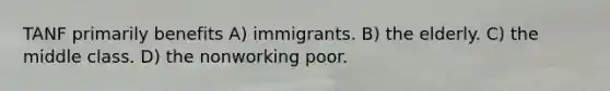 TANF primarily benefits A) immigrants. B) the elderly. C) the middle class. D) the nonworking poor.