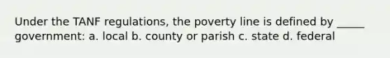 Under the TANF regulations, the poverty line is defined by _____ government: a. local b. county or parish c. state d. federal