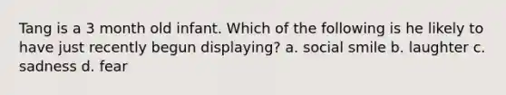 Tang is a 3 month old infant. Which of the following is he likely to have just recently begun displaying? a. social smile b. laughter c. sadness d. fear