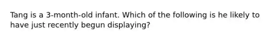 Tang is a 3-month-old infant. Which of the following is he likely to have just recently begun displaying?