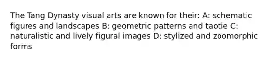 The Tang Dynasty visual arts are known for their: A: schematic figures and landscapes B: geometric patterns and taotie C: naturalistic and lively figural images D: stylized and zoomorphic forms