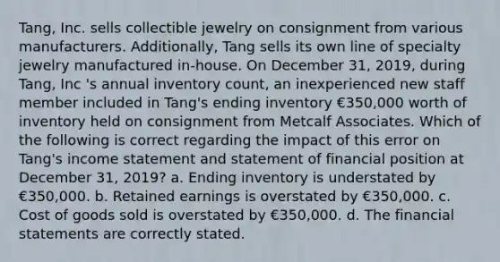 Tang, Inc. sells collectible jewelry on consignment from various manufacturers. Additionally, Tang sells its own line of specialty jewelry manufactured in-house. On December 31, 2019, during Tang, Inc 's annual inventory count, an inexperienced new staff member included in Tang's ending inventory €350,000 worth of inventory held on consignment from Metcalf Associates. Which of the following is correct regarding the impact of this error on Tang's income statement and statement of financial position at December 31, 2019? a. Ending inventory is understated by €350,000. b. Retained earnings is overstated by €350,000. c. Cost of goods sold is overstated by €350,000. d. The financial statements are correctly stated.