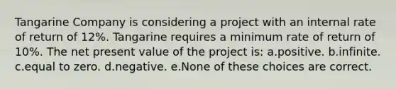 Tangarine Company is considering a project with an internal rate of return of 12%. Tangarine requires a minimum rate of return of 10%. The net present value of the project is: a.positive. b.infinite. c.equal to zero. d.negative. e.None of these choices are correct.