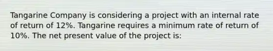 Tangarine Company is considering a project with an internal rate of return of 12%. Tangarine requires a minimum rate of return of 10%. The net present value of the project is: