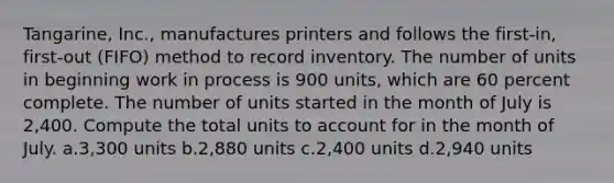 Tangarine, Inc., manufactures printers and follows the first-in, first-out (FIFO) method to record inventory. The number of units in beginning work in process is 900 units, which are 60 percent complete. The number of units started in the month of July is 2,400. Compute the total units to account for in the month of July. a.3,300 units b.2,880 units c.2,400 units d.2,940 units