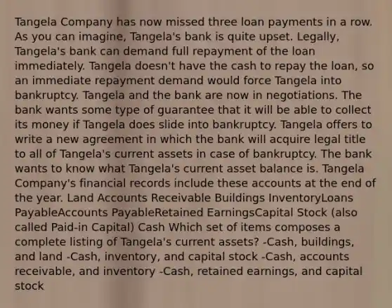 Tangela Company has now missed three loan payments in a row. As you can imagine, Tangela's bank is quite upset. Legally, Tangela's bank can demand full repayment of the loan immediately. Tangela doesn't have the cash to repay the loan, so an immediate repayment demand would force Tangela into bankruptcy. Tangela and the bank are now in negotiations. The bank wants some type of guarantee that it will be able to collect its money if Tangela does slide into bankruptcy. Tangela offers to write a new agreement in which the bank will acquire legal title to all of Tangela's current assets in case of bankruptcy. The bank wants to know what Tangela's current asset balance is. Tangela Company's financial records include these accounts at the end of the year. Land Accounts Receivable Buildings InventoryLoans PayableAccounts PayableRetained EarningsCapital Stock (also called Paid-in Capital) Cash Which set of items composes a complete listing of Tangela's current assets? -Cash, buildings, and land -Cash, inventory, and capital stock -Cash, accounts receivable, and inventory -Cash, retained earnings, and capital stock