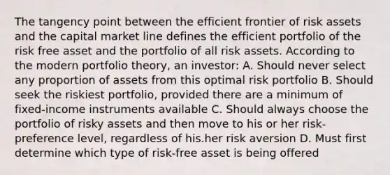 The tangency point between the efficient frontier of risk assets and the capital market line defines the efficient portfolio of the risk free asset and the portfolio of all risk assets. According to the modern portfolio theory, an investor: A. Should never select any proportion of assets from this optimal risk portfolio B. Should seek the riskiest portfolio, provided there are a minimum of fixed-income instruments available C. Should always choose the portfolio of risky assets and then move to his or her risk-preference level, regardless of his.her risk aversion D. Must first determine which type of risk-free asset is being offered