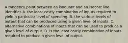 A tangency point between an isoquant and an isocost line identifies A. the least costly combination of inputs required to yield a particular level of spending. B. the various levels of output that can be produced using a given level of inputs. C. alternative combinations of inputs that can be used to produce a given level of output. D. is the least costly combination of inputs required to produce a given level of output.