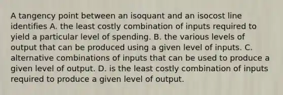 A tangency point between an isoquant and an isocost line identifies A. the least costly combination of inputs required to yield a particular level of spending. B. the various levels of output that can be produced using a given level of inputs. C. alternative combinations of inputs that can be used to produce a given level of output. D. is the least costly combination of inputs required to produce a given level of output.