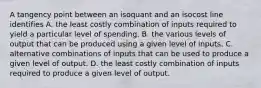 A tangency point between an isoquant and an isocost line identifies A. the least costly combination of inputs required to yield a particular level of spending. B. the various levels of output that can be produced using a given level of inputs. C. alternative combinations of inputs that can be used to produce a given level of output. D. the least costly combination of inputs required to produce a given level of output.