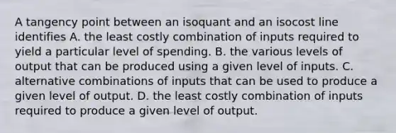 A tangency point between an isoquant and an isocost line identifies A. the least costly combination of inputs required to yield a particular level of spending. B. the various levels of output that can be produced using a given level of inputs. C. alternative combinations of inputs that can be used to produce a given level of output. D. the least costly combination of inputs required to produce a given level of output.