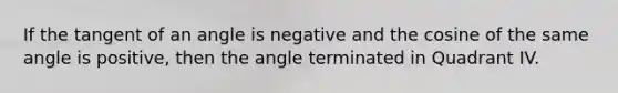 If the tangent of an angle is negative and the cosine of the same angle is positive, then the angle terminated in Quadrant IV.