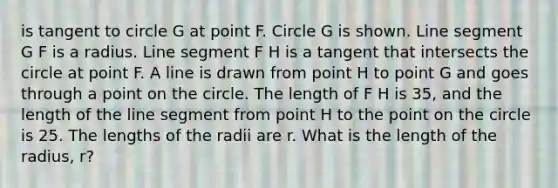 is tangent to circle G at point F. Circle G is shown. Line segment G F is a radius. Line segment F H is a tangent that intersects the circle at point F. A line is drawn from point H to point G and goes through a point on the circle. The length of F H is 35, and the length of the line segment from point H to the point on the circle is 25. The lengths of the radii are r. What is the length of the radius, r?