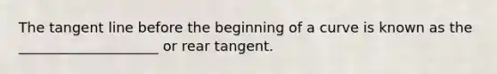 The tangent line before the beginning of a curve is known as the ____________________ or rear tangent.